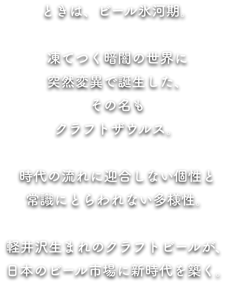 ときに、ビール氷河期。 凍てつく暗闇の世界に突然変異で誕生した、その名もクラフトザウルス。 時代の流れに迎合しない個性と常識にとらわれない多様性。 軽井沢生まれのクラフトビールが、日本のビール市場に新時代を築く。