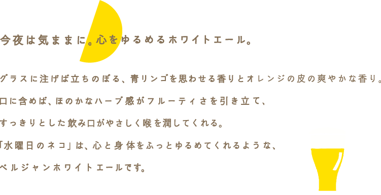 今夜は気ままに。心をゆるめるホワイトエール。グラスに注げば立ちのぼる、フレッシュな青リンゴのような香りとオレンジの皮の爽やかな香り。口に含めば、ほのかなハーブ感がフルーティで甘酸っぱい味わいを引き立てる。苦みがほとんどなく、すっきりとした飲み口がやさしく喉を潤してくれる。「水曜日のネコ」は、ピンと張った心と身体の糸を、ふっとゆるめてくれるような、ベルジャンホワイトエールです。